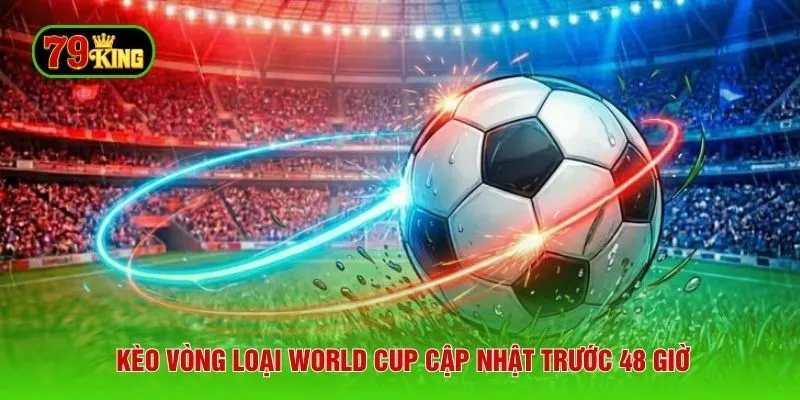 Kèo vòng loại World Cup cập nhật trước 48 giờ